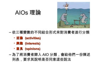 AIOs理論 
–依三種變數的不同結合形式來對消費者進行分類 
• 活動 ((aaccttiivviittiieess)) 
• 興趣 ((iinntteerreessttss)) 
• 意見 ((ooppiinniioonnss)) 
–為了將消費者歸入AIO分類，會給他們一份陳述 
列表，要求其說明是否同意這些說法 
 