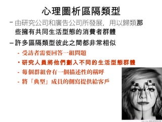 心理圖析區隔類型 
–由研究公司和廣告公司所發展，用以歸類那 
些擁有共同生活型態的消費者群體 
–許多區隔類型彼此之間都非常相似 
• 受訪者需要回答一組問題 
• 研究人員將他們劃入不同的生活型態群體 
• 每個群組會有一個描述性的稱呼 
• 將「典型」成員的側寫提供給客戶 
 