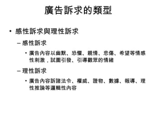 廣告訴求的類型 
• 感性訴求與理性訴求 
–感性訴求 
• 廣告內容以幽默、恐懼、親情、悲傷、希望等情感 
性刺激，試圖引發、引導觀眾的情緒 
–理性訴求 
• 廣告內容訴諸法令、權威、證物、數據、報導、理 
性推論等邏輯性內容 
 