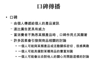 口碑傳播 
• 口碑 
– 由個人傳遞給個人的產品資訊 
– 遠比廣告更具有威力 
– 當消費者不熟悉某類產品時，口碑作用尤其顯著 
– 許多因素會引發與商品相關的討論 
• 一個人可能與某類產品或活動關係密切，很感興趣 
• 一個人可能具備對某種商品的豐富知識 
• 一個人可能會出自對他人的關心而開啟這樣的討論 
 