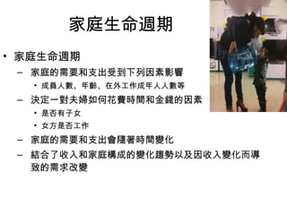 家庭生命週期 
• 家庭生命週期 
– 家庭的需要和支出受到下列因素影響 
• 成員人數、年齡、在外工作成年人人數等 
– 決定一對夫婦如何花費時間和金錢的因素 
• 是否有子女 
• 女方是否工作 
– 家庭的需要和支出會隨著時間變化 
– 結合了收入和家庭構成的變化趨勢以及因收入變化而導 
致的需求改變 
 