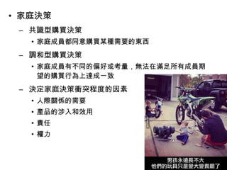 • 家庭決策 
– 共識型購買決策 
• 家庭成員都同意購買某種需要的東西 
– 調和型購買決策 
• 家庭成員有不同的偏好或考量，無法在滿足所有成員期 
望的購買行為上達成一致 
– 決定家庭決策衝突程度的因素 
• 人際關係的需要 
• 產品的涉入和效用 
• 責任 
• 權力 
 