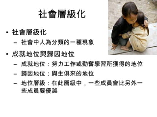 社會層級化 
• 社會層級化 
– 社會中人為分類的一種現象 
• 成就地位與歸因地位 
– 成就地位：努力工作或勤奮學習所獲得的地位 
– 歸因地位：與生俱來的地位 
– 地位層級：在此層級中，一些成員會比另外一 
些成員要優越 
 