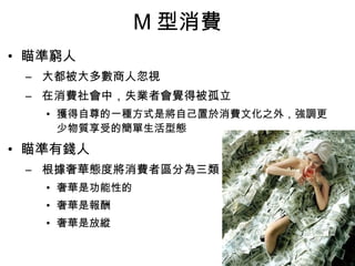 M型消費 
• 瞄準窮人 
– 大都被大多數商人忽視 
– 在消費社會中，失業者會覺得被孤立 
• 獲得自尊的一種方式是將自己置於消費文化之外，強調更 
少物質享受的簡單生活型態 
• 瞄準有錢人 
– 根據奢華態度將消費者區分為三類 
• 奢華是功能性的 
• 奢華是報酬 
• 奢華是放縱 
 