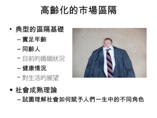 高齡化的市場區隔 
• 典型的區隔基礎 
–實足年齡 
–同齡人 
–目前的婚姻狀況 
–健康情況 
–對生活的展望 
• 社會成熟理論 
–試圖理解社會如何賦予人們一生中的不同角色 
 