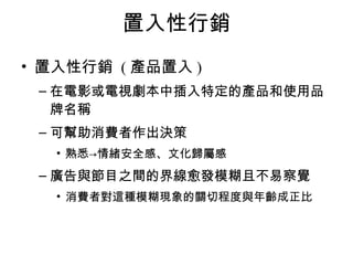 置入性行銷 
• 置入性行銷 (產品置入) 
–在電影或電視劇本中插入特定的產品和使用品 
牌名稱 
–可幫助消費者作出決策 
• 熟悉→情緒安全感、文化歸屬感 
–廣告與節目之間的界線愈發模糊且不易察覺 
• 消費者對這種模糊現象的關切程度與年齡成正比 
 