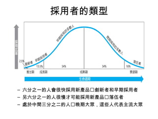 採用者的類型 
– 六分之一的人會很快採用新產品創新者和早期採用者 
– 另六分之一的人很慢才可能採用新產品落伍者 
– 處於中間三分之二的人晚期大眾，這些人代表主流大眾 
 