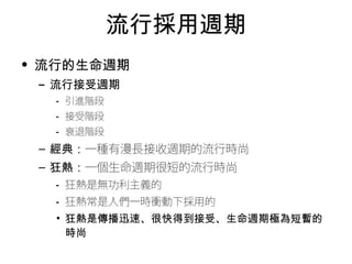 流行採用週期 
• 流行的生命週期 
– 流行接受週期 
• 引進階段 
• 接受階段 
• 衰退階段 
– 經典：一種有漫長接收週期的流行時尚 
– 狂熱：一個生命週期很短的流行時尚 
• 狂熱是無功利主義的 
• 狂熱常是人們一時衝動下採用的 
• 狂熱是傳播迅速、很快得到接受、生命週期極為短暫的 
時尚 
 