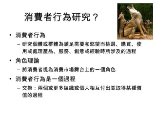 消費者行為研究？ 
• 消費者行為 
– 研究個體或群體為滿足需要和慾望而挑選、購買、使 
用或處理產品、服務、創意或經驗時所涉及的過程 
• 角色理論 
– 將消費者視為消費市場舞台上的一個角色 
• 消費者行為是一個過程 
– 交換：兩個或更多組織或個人相互付出並取得某種價 
值的過程 
 