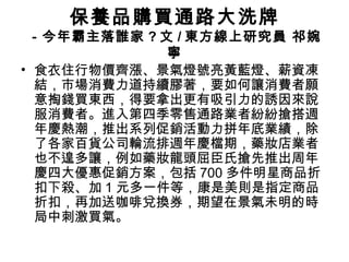 保養品購買通路大洗牌 
－今年霸主落誰家?文/東方線上研究員 祁婉 
寧 
• 食衣住行物價齊漲、景氣燈號亮黃藍燈、薪資凍 
結，市場消費力道持續膠著，要如何讓消費者願 
意掏錢買東西，得要拿出更有吸引力的誘因來說 
服消費者。進入第四季零售通路業者紛紛搶搭週 
年慶熱潮，推出系列促銷活動力拼年底業績，除 
了各家百貨公司輪流排週年慶檔期，藥妝店業者 
也不遑多讓，例如藥妝龍頭屈臣氏搶先推出周年 
慶四大優惠促銷方案，包括700多件明星商品折 
扣下殺、加1元多一件等，康是美則是指定商品 
折扣，再加送咖啡兌換券，期望在景氣未明的時 
局中刺激買氣。 
 