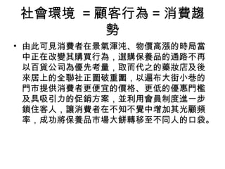社會環境 =顧客行為=消費趨 
勢 
• 由此可見消費者在景氣渾沌、物價高漲的時局當 
中正在改變其購買行為，選購保養品的通路不再 
以百貨公司為優先考量，取而代之的藥妝店及後 
來居上的全聯社正圖破重圍，以遍布大街小巷的 
門市提供消費者更便宜的價格、更低的優惠門檻 
及具吸引力的促銷方案，並利用會員制度進一步 
鎖住客人，讓消費者在不知不覺中增加其光顧頻 
率，成功將保養品市場大餅轉移至不同人的口袋。 
 