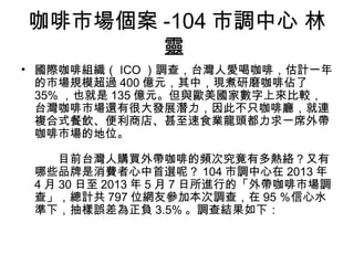 咖啡市場個案-104市調中心 林 
靈 
• 國際咖啡組織（ICO）調查，台灣人愛喝咖啡，估計一年 
的市場規模超過400億元，其中，現煮研磨咖啡佔了 
35%，也就是135億元。但與歐美國家數字上來比較， 
台灣咖啡市場還有很大發展潛力，因此不只咖啡廳，就連 
複合式餐飲、便利商店、甚至速食業龍頭都力求一席外帶 
咖啡市場的地位。 
　　目前台灣人購買外帶咖啡的頻次究竟有多熱絡？又有 
哪些品牌是消費者心中首選呢？104市調中心在2013年 
4月30日至2013年5月7日所進行的「外帶咖啡市場調 
查」，總計共797位網友參加本次調查，在95％信心水 
準下，抽樣誤差為正負3.5%。調查結果如下： 
 