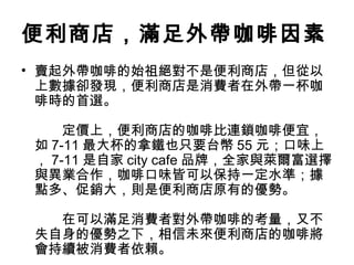 便利商店，滿足外帶咖啡因素 
• 賣起外帶咖啡的始祖絕對不是便利商店，但從以 
上數據卻發現，便利商店是消費者在外帶一杯咖 
啡時的首選。 
　　定價上，便利商店的咖啡比連鎖咖啡便宜， 
如7-11最大杯的拿鐵也只要台幣55元；口味上 
，7-11是自家city cafe品牌，全家與萊爾富選擇 
與異業合作，咖啡口味皆可以保持一定水準；據 
點多、促銷大，則是便利商店原有的優勢。 
　　在可以滿足消費者對外帶咖啡的考量，又不 
失自身的優勢之下，相信未來便利商店的咖啡將 
會持續被消費者依賴。 
 