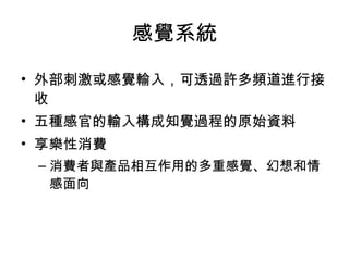 感覺系統 
• 外部刺激或感覺輸入，可透過許多頻道進行接 
收 
• 五種感官的輸入構成知覺過程的原始資料 
• 享樂性消費 
–消費者與產品相互作用的多重感覺、幻想和情 
感面向 
 