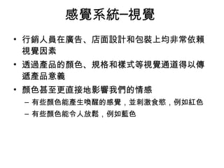 感覺系統─視覺 
• 行銷人員在廣告、店面設計和包裝上均非常依賴 
視覺因素 
• 透過產品的顏色、規格和樣式等視覺通道得以傳 
遞產品意義 
• 顏色甚至更直接地影響我們的情感 
– 有些顏色能產生喚醒的感覺，並刺激食慾，例如紅色 
– 有些顏色能令人放鬆，例如藍色 
 