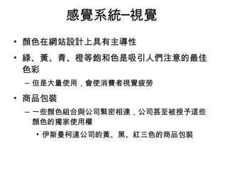 感覺系統─視覺 
• 顏色在網站設計上具有主導性 
• 綠、黃、青、橙等飽和色是吸引人們注意的最佳 
色彩 
– 但是大量使用，會使消費者視覺疲勞 
• 商品包裝 
– 一些顏色組合與公司緊密相連，公司甚至被授予這些 
顏色的獨家使用權 
• 伊斯曼柯達公司的黃、黑、紅三色的商品包裝 
 