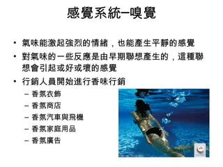 感覺系統─嗅覺 
• 氣味能激起強烈的情緒，也能產生平靜的感覺 
• 對氣味的一些反應是由早期聯想產生的，這種聯 
想會引起或好或壞的感覺 
• 行銷人員開始進行香味行銷 
– 香氛衣飾 
– 香氛商店 
– 香氛汽車與飛機 
– 香氛家庭用品 
– 香氛廣告 
 