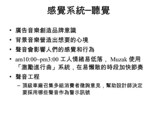 感覺系統─聽覺 
• 廣告音樂創造品牌意識 
• 背景音樂營造出想要的心境 
• 聲音會影響人們的感覺和行為 
• am10:00~pm3:00工人情緒易低落，Muzak使用 
「激勵進行曲」系統，在易懶散的時段加快節奏 
• 聲音工程 
– 頂級車廠召集多組消費者徵詢意見，幫助設計師決定 
要採用哪些聲音作為警示訊號 
 