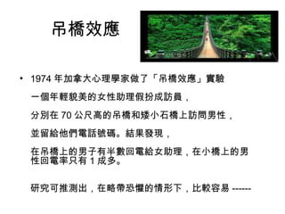 吊橋效應 
• 1974年加拿大心理學家做了「吊橋效應」實驗 
一個年輕貌美的女性助理假扮成訪員， 
分別在70公尺高的吊橋和矮小石橋上訪問男性， 
並留給他們電話號碼。結果發現， 
在吊橋上的男子有半數回電給女助理，在小橋上的男 
性回電率只有1成多。 
研究可推測出，在略帶恐懼的情形下，比較容易------ 
 