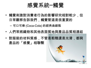 感覺系統─觸覺 
• 觸覺刺激對消費者行為的影響研究相對較少，但 
日常觀察告訴我們，觸覺管道是很重要的 
– 可口可樂(Coca-Cola)的經典曲線瓶 
• 人們常將織物和其他表面質地與產品品質相連結 
• 對服裝的材料質感，不管是粗糙還是光滑，都與 
產品的「感覺」相聯繫 
 