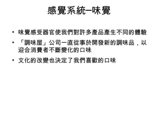 感覺系統─味覺 
• 味覺感受器官使我們對許多產品產生不同的體驗 
• 「調味屋」公司一直從事於開發新的調味品，以 
迎合消費者不斷變化的口味 
• 文化的改變也決定了我們喜歡的口味 
 