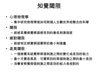 知覺閾限 
• 心理物理學 
– 集中研究物理環境如何與個人主觀世界相整合的科學 
• 閾限 
– 能被某種感覺頻道感受到的最低刺激強度 
• 絕對閾限 
– 能被特定感覺頻道覺察的最小刺激量 
• 差異閾限 
– 一個感覺系統覺察兩個刺激之間的變化或差別的能力 
– 最小可覺差異差：可覺察到的兩個刺激之間的最小差別 
– 消費者察覺兩個刺激之間差別的能力是相對的 
 