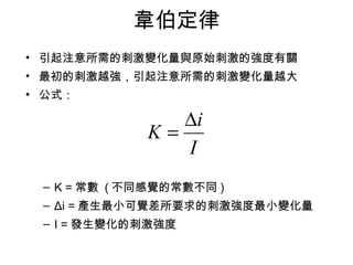 韋伯定律 
• 引起注意所需的刺激變化量與原始刺激的強度有關 
• 最初的刺激越強，引起注意所需的刺激變化量越大 
• 公式： 
K = Di 
I 
– K =常數 (不同感覺的常數不同) 
– Δi =產生最小可覺差所要求的刺激強度最小變化量 
– I =發生變化的刺激強度 
 