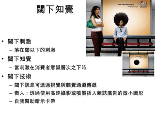 閾下知覺 
• 閾下刺激 
– 落在閾以下的刺激 
• 閾下知覺 
– 當刺激在消費者意識層次之下時，就會產生閾下知覺 
• 閾下技術 
– 閾下訊息可透過視覺與聽覺通道傳遞 
– 嵌入：透過使用高速攝影或噴墨插入雜誌廣告的微小圖形 
– 自我幫助暗示卡帶 
 