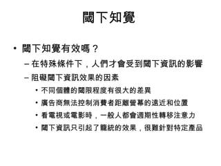 閾下知覺 
• 閾下知覺有效嗎？ 
–在特殊條件下，人們才會受到閾下資訊的影響 
– 阻礙閾下資訊效果的因素 
• 不同個體的閾限程度有很大的差異 
• 廣告商無法控制消費者距離營幕的遠近和位置 
• 看電視或電影時，一般人都會週期性轉移注意力 
• 閾下資訊只引起了籠統的效果，很難針對特定產品 
 