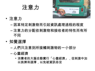 注意力 
• 注意力 
–因某特定刺激物而引起資訊處理過程的程度 
–注意力的分配依刺激物和接收者的特性而有所 
不同 
• 知覺選擇 
–人們只注意到所接觸刺激物的一小部分 
–心靈經濟 
• 消費者的大腦自動實行「心靈經濟」，從刺激中加 
以挑揀和選擇，以免被資訊吞沒 
 