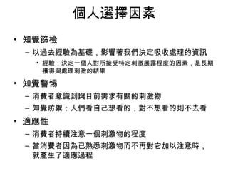 個人選擇因素 
• 知覺篩檢 
– 以過去經驗為基礎，影響著我們決定吸收處理的資訊 
• 經驗：決定一個人對所接受特定刺激展露程度的因素，是長期 
獲得與處理刺激的結果 
• 知覺警惕 
– 消費者意識到與目前需求有關的刺激物 
– 知覺防禦：人們看自己想看的，對不想看的則不去看 
• 適應性 
– 消費者持續注意一個刺激物的程度 
– 當消費者因為已熟悉刺激物而不再對它加以注意時， 
就產生了適應過程 
 