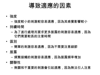 導致適應的因素 
• 強度 
– 強度較小的刺激較容易適應，因為其感覺影響較小 
• 持續時間 
– 為了進行處理而要求更多展露的刺激容易適應，因為 
它們需要較長的注意時間 
• 區別 
– 簡單的刺激容易適應，因為不需要注意細節 
• 展露 
– 頻繁接觸的刺激容易適應，因為展露頻率增加 
• 關聯性 
– 無關和不重要的刺激會引起適應，因為無法引人注意 
 