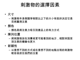刺激物的選擇因素 
• 尺寸 
– 刺激物本身與競爭物對比之下的大小有助於決定它是 
否將贏得注意 
• 顏色 
– 顏色是將注意力吸引到產品上的有力方式 
• 陳列位置 
– 將刺激物放在消費者更可能看到的地方，相對來說受 
到注意的機會也更大 
• 新穎性 
– 以意想不到的方式或在意想不到的地點出現的刺激物 
較容易抓住我們的注意 
 