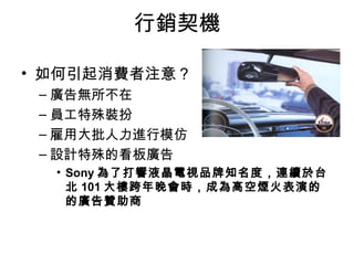 行銷契機 
• 如何引起消費者注意？ 
–廣告無所不在 
–員工特殊裝扮 
–雇用大批人力進行模仿 
–設計特殊的看板廣告 
• Sony為了打響液晶電視品牌知名度，連續於台 
北101大樓跨年晚會時，成為高空煙火表演的 
的廣告贊助商 
 