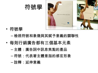 符號學 
• 符號學 
–檢視符號和象徵與其賦予意義的關聯性 
• 每則行銷廣告都有三個基本元素 
–主體：廣告詞中訊息焦點的產品 
–符號：代表著主體意指的感官形象 
–詮釋：延伸意義 
 