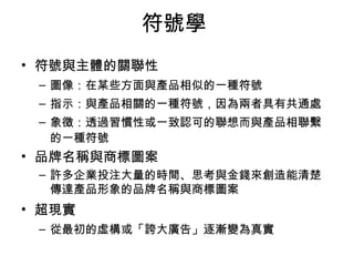 符號學 
• 符號與主體的關聯性 
– 圖像：在某些方面與產品相似的一種符號 
– 指示：與產品相關的一種符號，因為兩者具有共通處 
– 象徵：透過習慣性或一致認可的聯想而與產品相聯繫 
的一種符號 
• 品牌名稱與商標圖案 
– 許多企業投注大量的時間、思考與金錢來創造能清楚 
傳達產品形象的品牌名稱與商標圖案 
• 超現實 
– 從最初的虛構或「誇大廣告」逐漸變為真實 
 