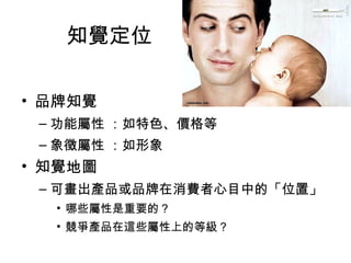 知覺定位 
• 品牌知覺 
–功能屬性 ：如特色、價格等 
–象徵屬性 ：如形象 
• 知覺地圖 
–可畫出產品或品牌在消費者心目中的「位置」 
• 哪些屬性是重要的？ 
• 競爭產品在這些屬性上的等級？ 
 