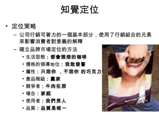知覺定位 
• 定位策略 
– 公司行銷可著力的一個基本部分，使用了行銷組合的元素 
來影響消費者對意義的解釋 
– 確立品牌市場定位的方法 
• 生活型態：都會雅痞的咖啡 
• 價格的領導地位：我敢發誓 
• 屬性：只溶你 ，不溶你 的巧克力 
• 產品階級：贏家 
• 競爭者：牛肉在那 
• 場合：家庭 
• 使用者：我們男人 
• 品質：品質是唯一 
 