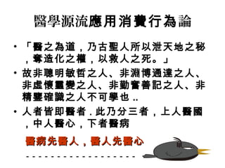 醫學源流應用消費行為論 
• 「醫之為道，乃古聖人所以泄天地之秘 
，奪造化之權，以救人之死。」 
• 故非聰明敏哲之人、非淵博通達之人、 
非虛懷靈變之人、非勤奮善記之人、非 
精鑒確識之人不可學也.. 
• 人者皆即醫者. 此乃分三者，上人醫國 
，中人醫心，下者醫病 
醫病先醫人，，醫人先醫心
 