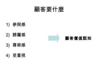 顧客要什麼 
1) 參與感 
2) 歸屬感 
3) 尊榮感 
4) 受重視 
顧客價值認知 
 