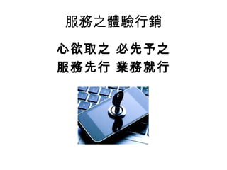 服務之體驗行銷 
心欲取之 必先予之 
服務先行 業務就行 
 