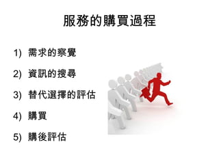 服務的購買過程 
1) 需求的察覺 
2) 資訊的搜尋 
3) 替代選擇的評估 
4) 購買 
5) 購後評估 
 