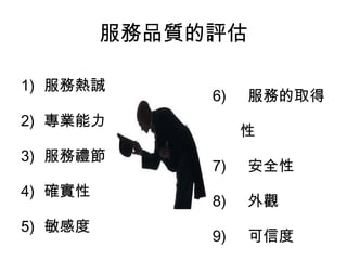 服務品質的評估 
1) 服務熱誠 
2) 專業能力 
3) 服務禮節 
4) 確實性 
5) 敏感度 
6) 服務的取得 
性 
7) 安全性 
8) 外觀 
9) 可信度 
10) 溝通程度 
 