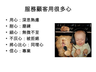 服務顧客用很多心 
• 用心：深思熟慮 
• 耐心：磨練 
• 細心：無微不至 
• 不灰心：被拒絕 
• 將心比心：同理心 
• 信心：專業 
 