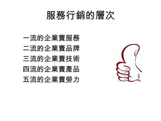 服務行銷的層次 
一流的企業賣服務 
二流的企業賣品牌 
三流的企業賣技術 
四流的企業賣產品 
五流的企業賣勞力 
 