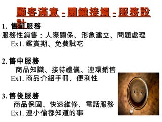 顧客滿意--關鍵接觸--服務設
1. 售計前服務 
服務性銷售：人際關係、形象建立、問題處理 
Ex1.鑑賞期、免費試吃 
2.售中服務 
商品知識、接待禮儀、連環銷售 
Ex1.商品介紹手冊、便利性 
3.售後服務 
商品保固、快速維修、電話服務 
Ex1.連小偷都知道的事 
 