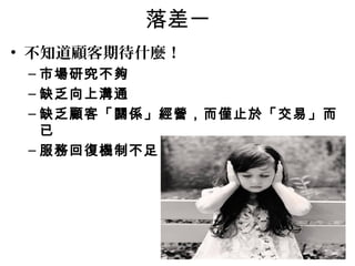 落差一 
• 不知道顧客期待什麼！ 
–市場研究不夠 
–缺乏向上溝通 
–缺乏顧客「關係」經營，而僅止於「交易」而 
已 
–服務回復機制不足 
 