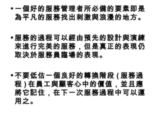 •一個好的服務管理者所必備的要素即是 
為平凡的服務找出刺激與浪漫的地方。 
•服務的過程可以經由預先的設計與演練 
來進行完美的服務，但是真正的表現仍 
取決於服務員臨場的表現。 
•不要低估一個良好的轉換階段(服務過 
程)在員工與顧客心中的價值，並且應 
將它記住，在下一次服務過程中可以運 
用之。 
 