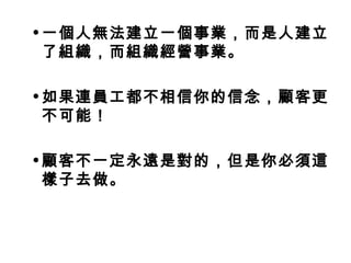 •一個人無法建立一個事業，而是人建立 
了組織，而組織經營事業。 
•如果連員工都不相信你的信念，顧客更 
不可能！ 
•顧客不一定永遠是對的，但是你必須這 
樣子去做。 
 