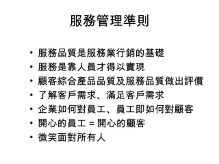 服務管理準則 
• 服務品質是服務業行銷的基礎 
• 服務是靠人員才得以實現 
• 顧客綜合產品品質及服務品質做出評價 
• 了解客戶需求、滿足客戶需求 
• 企業如何對員工、員工即如何對顧客 
• 開心的員工=開心的顧客 
• 微笑面對所有人 
 